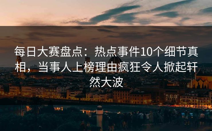 每日大赛盘点：热点事件10个细节真相，当事人上榜理由疯狂令人掀起轩然大波