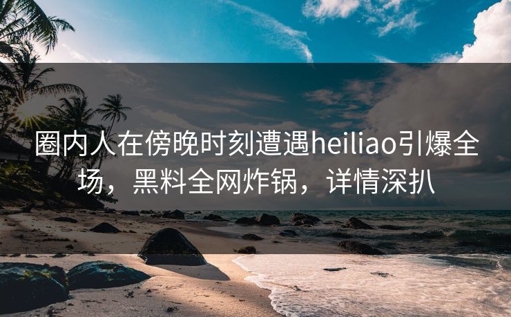 圈内人在傍晚时刻遭遇heiliao引爆全场，黑料全网炸锅，详情深扒