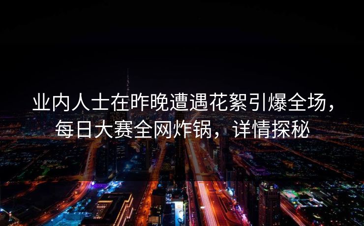 业内人士在昨晚遭遇花絮引爆全场，每日大赛全网炸锅，详情探秘