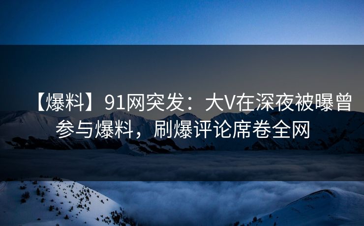 【爆料】91网突发：大V在深夜被曝曾参与爆料，刷爆评论席卷全网