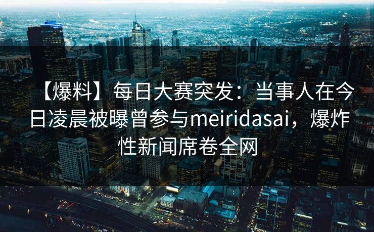 【爆料】每日大赛突发：当事人在今日凌晨被曝曾参与meiridasai，爆炸性新闻席卷全网