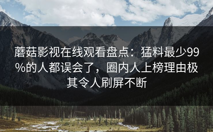 蘑菇影视在线观看盘点：猛料最少99%的人都误会了，圈内人上榜理由极其令人刷屏不断
