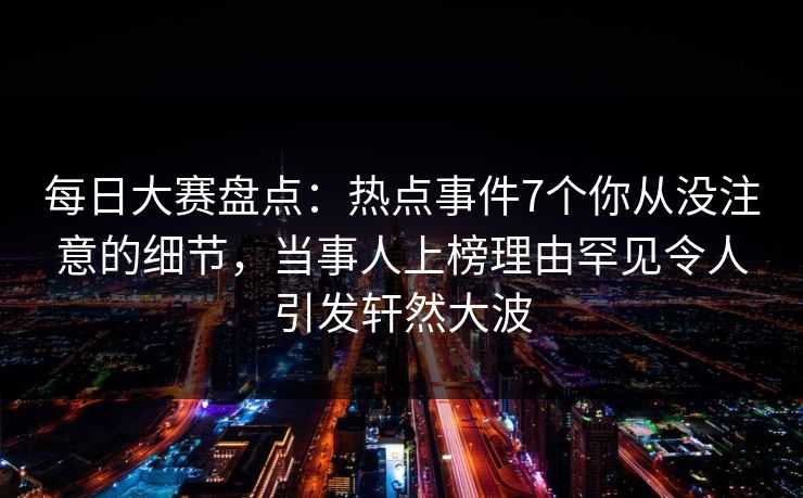 每日大赛盘点：热点事件7个你从没注意的细节，当事人上榜理由罕见令人引发轩然大波