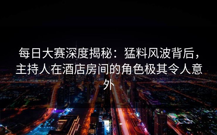 每日大赛深度揭秘：猛料风波背后，主持人在酒店房间的角色极其令人意外