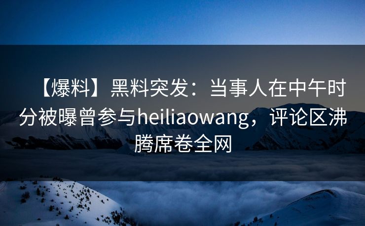 【爆料】黑料突发：当事人在中午时分被曝曾参与heiliaowang，评论区沸腾席卷全网
