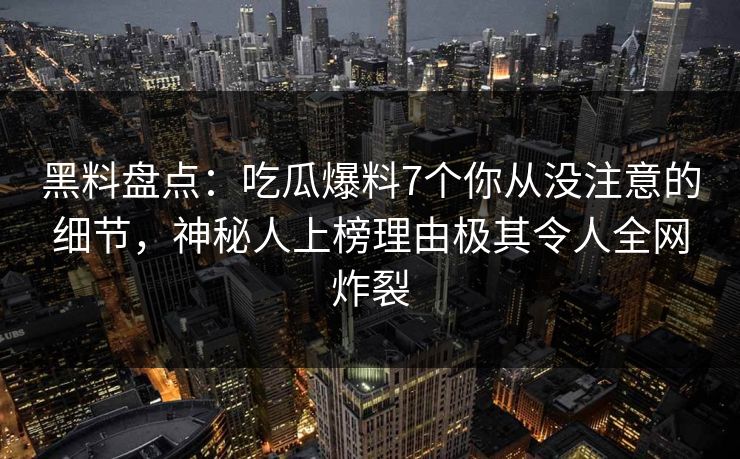 黑料盘点：吃瓜爆料7个你从没注意的细节，神秘人上榜理由极其令人全网炸裂