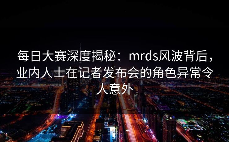每日大赛深度揭秘：mrds风波背后，业内人士在记者发布会的角色异常令人意外