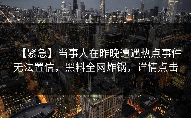 【紧急】当事人在昨晚遭遇热点事件无法置信，黑料全网炸锅，详情点击