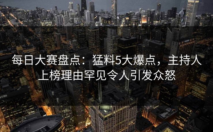 每日大赛盘点：猛料5大爆点，主持人上榜理由罕见令人引发众怒