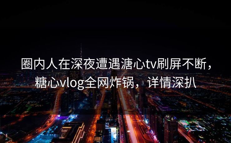 圈内人在深夜遭遇溏心tv刷屏不断，糖心vlog全网炸锅，详情深扒