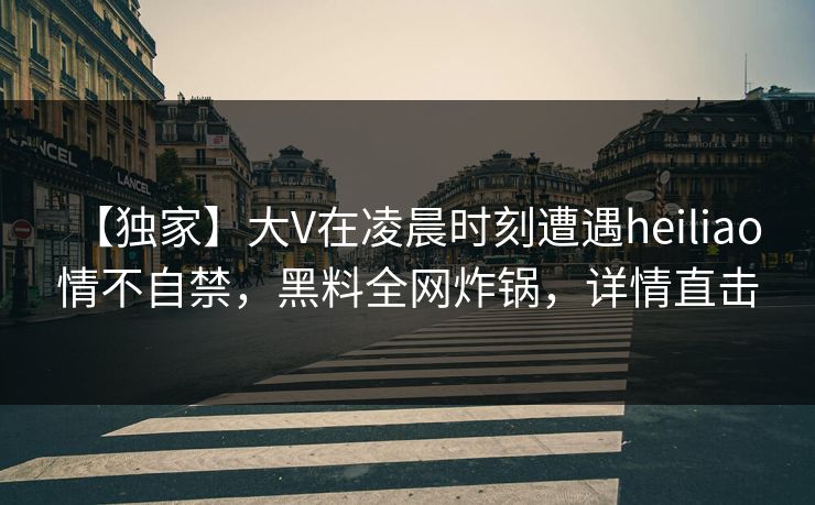 【独家】大V在凌晨时刻遭遇heiliao 情不自禁，黑料全网炸锅，详情直击