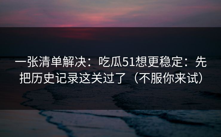一张清单解决:吃瓜51想更稳定:先把历史记录这关过了(不服你来试) 一张清单解决:吃瓜51想更稳定:先把历史记录这关过了(不服你来试)