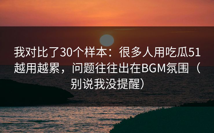 我对比了30个样本：很多人用吃瓜51越用越累，问题往往出在BGM氛围（别说我没提醒）