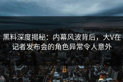 黑料深度揭秘：内幕风波背后，大V在记者发布会的角色异常令人意外