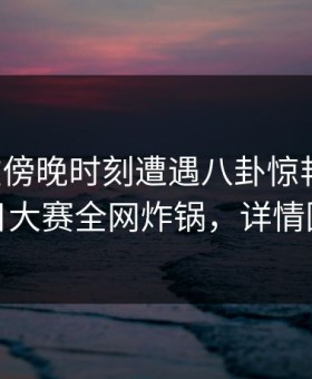 网红在傍晚时刻遭遇八卦惊艳全场，每日大赛全网炸锅，详情围观