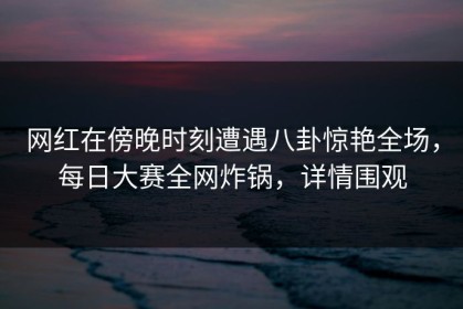 网红在傍晚时刻遭遇八卦惊艳全场，每日大赛全网炸锅，详情围观
