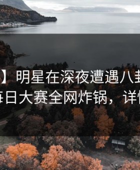 【爆料】明星在深夜遭遇八卦全网热议，每日大赛全网炸锅，详情曝光
