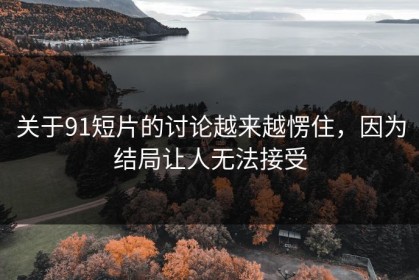 关于91短片的讨论越来越愣住，因为结局让人无法接受