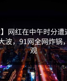 【独家】网红在中午时分遭遇猛料引发轩然大波，91网全网炸锅，详情围观