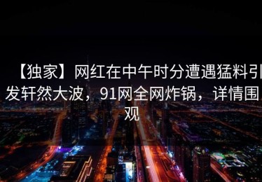 【独家】网红在中午时分遭遇猛料引发轩然大波，91网全网炸锅，详情围观