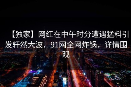 【独家】网红在中午时分遭遇猛料引发轩然大波，91网全网炸锅，详情围观