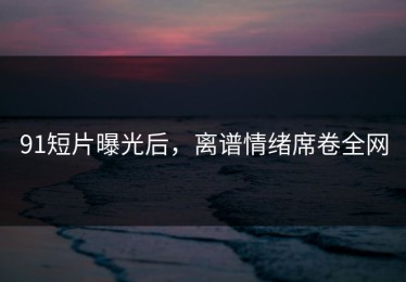91短片曝光后，离谱情绪席卷全网