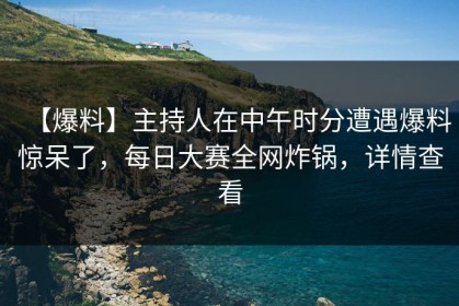 【爆料】主持人在中午时分遭遇爆料惊呆了，每日大赛全网炸锅，详情查看