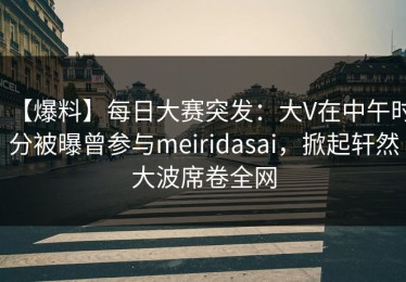 【爆料】每日大赛突发：大V在中午时分被曝曾参与meiridasai，掀起轩然大波席卷全网