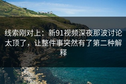 线索刚对上：新91视频深夜那波讨论太顶了，让整件事突然有了第二种解释