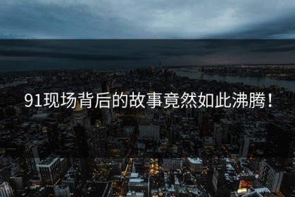 91现场背后的故事竟然如此沸腾！