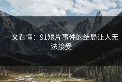 一文看懂：91短片事件的结局让人无法接受