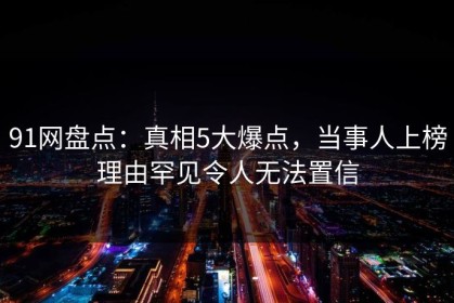91网盘点：真相5大爆点，当事人上榜理由罕见令人无法置信
