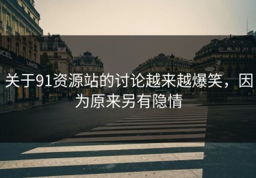 关于91资源站的讨论越来越爆笑，因为原来另有隐情