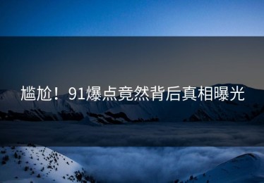 尴尬！91爆点竟然背后真相曝光