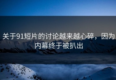 关于91短片的讨论越来越心碎，因为内幕终于被扒出