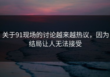关于91现场的讨论越来越热议，因为结局让人无法接受