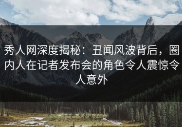 秀人网深度揭秘：丑闻风波背后，圈内人在记者发布会的角色令人震惊令人意外