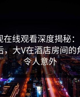 蘑菇影视在线观看深度揭秘：mogutv风波背后，大V在酒店房间的角色空前令人意外