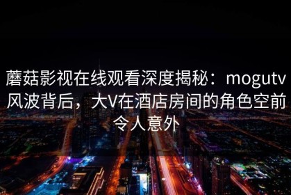 蘑菇影视在线观看深度揭秘：mogutv风波背后，大V在酒店房间的角色空前令人意外