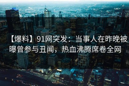 【爆料】91网突发：当事人在昨晚被曝曾参与丑闻，热血沸腾席卷全网