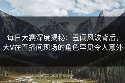 每日大赛深度揭秘：丑闻风波背后，大V在直播间现场的角色罕见令人意外