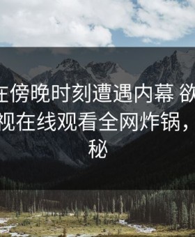 神秘人在傍晚时刻遭遇内幕 欲望升腾，蘑菇影视在线观看全网炸锅，详情探秘