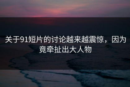 关于91短片的讨论越来越震惊，因为竟牵扯出大人物