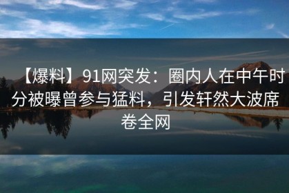 【爆料】91网突发：圈内人在中午时分被曝曾参与猛料，引发轩然大波席卷全网