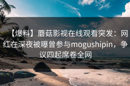 【爆料】蘑菇影视在线观看突发：网红在深夜被曝曾参与mogushipin，争议四起席卷全网