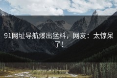 91网址导航爆出猛料，网友：太惊呆了！