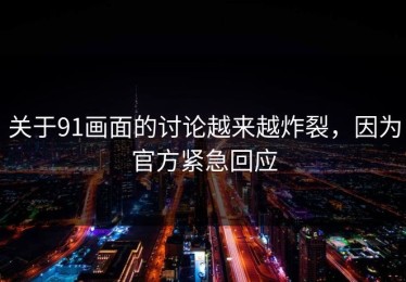 关于91画面的讨论越来越炸裂，因为官方紧急回应