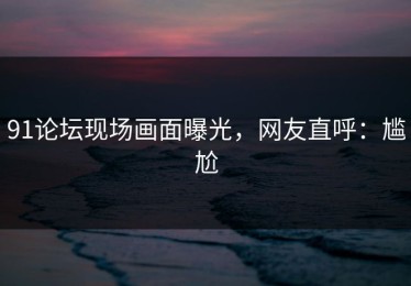 91论坛现场画面曝光，网友直呼：尴尬