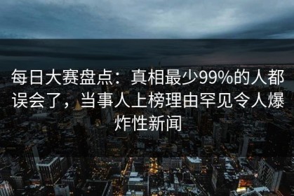 每日大赛盘点：真相最少99%的人都误会了，当事人上榜理由罕见令人爆炸性新闻