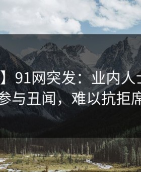 【爆料】91网突发：业内人士在深夜被曝曾参与丑闻，难以抗拒席卷全网